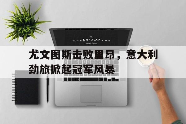 IM电竞最新下载iOS-尤文图斯击败里昂，意大利劲旅掀起冠军风暴